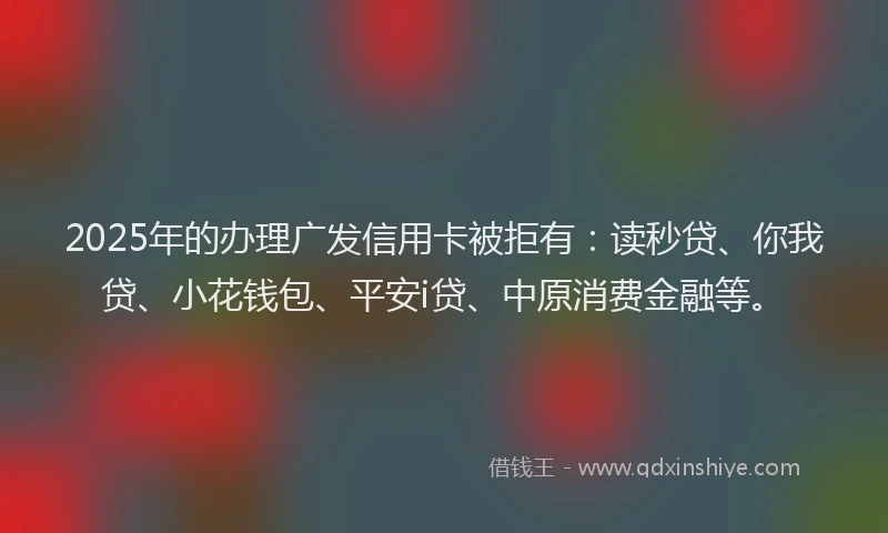 2025年的办理广发信用卡被拒有：读秒贷、你我贷、小花钱包、平安i贷、中原消费金融等。