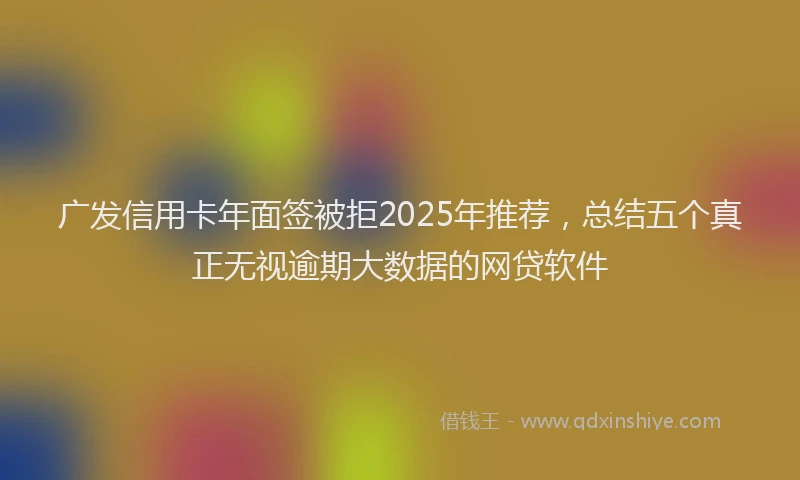 广发信用卡年面签被拒2025年推荐，总结五个真正无视逾期大数据的网贷软件