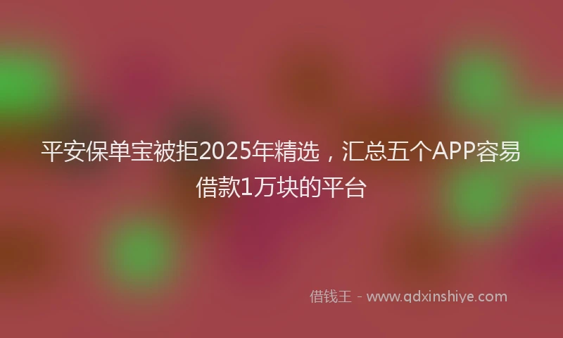 平安保单宝被拒2025年精选，汇总五个APP容易借款1万块的平台