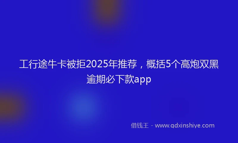 工行途牛卡被拒2025年推荐，概括5个高炮双黑逾期必下款app