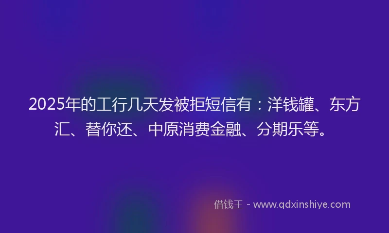 2025年的工行几天发被拒短信有：洋钱罐、东方汇、替你还、中原消费金融、分期乐等。