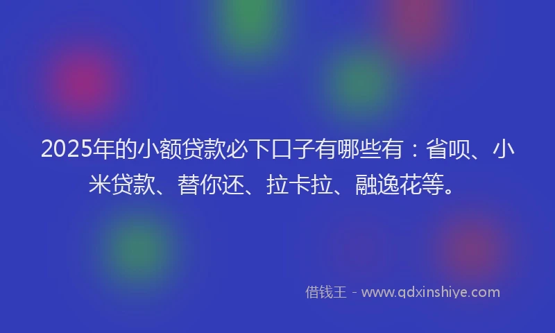 2025年的小额贷款必下口子有哪些有：省呗、小米贷款、替你还、拉卡拉、融逸花等。