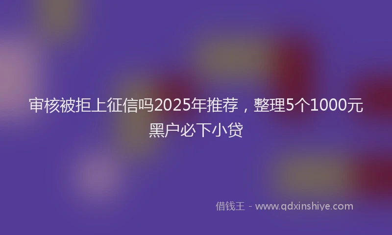 审核被拒上征信吗2025年推荐，整理5个1000元黑户必下小贷