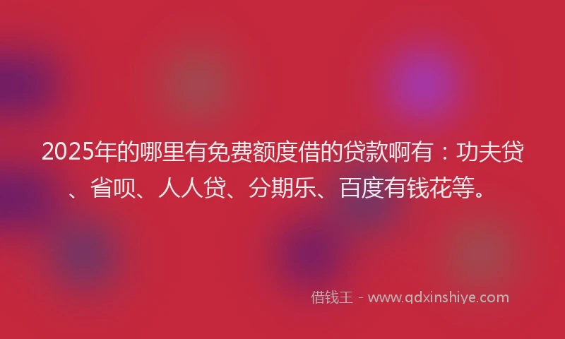 2025年的哪里有免费额度借的贷款啊有：功夫贷、省呗、人人贷、分期乐、百度有钱花等。