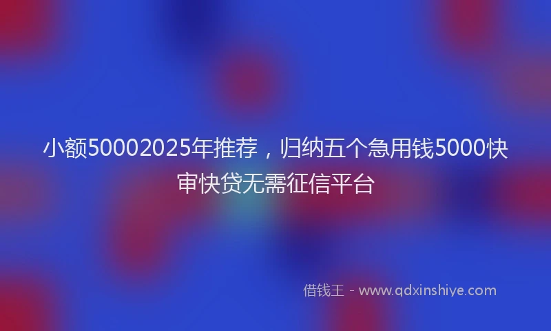小额50002025年推荐，归纳五个急用钱5000快审快贷无需征信平台