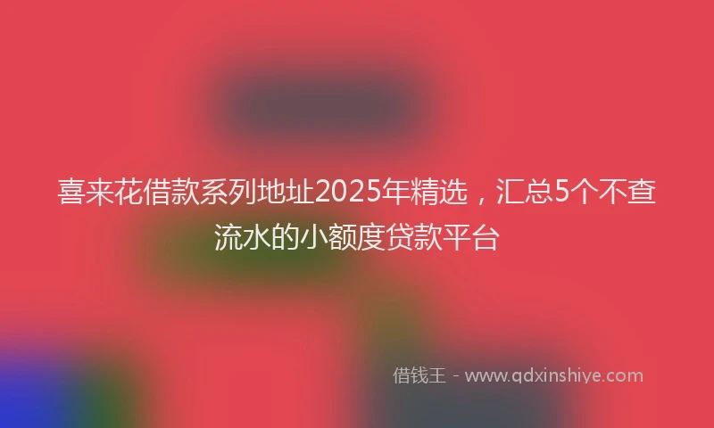 喜来花借款系列地址2025年精选，汇总5个不查流水的小额度贷款平台