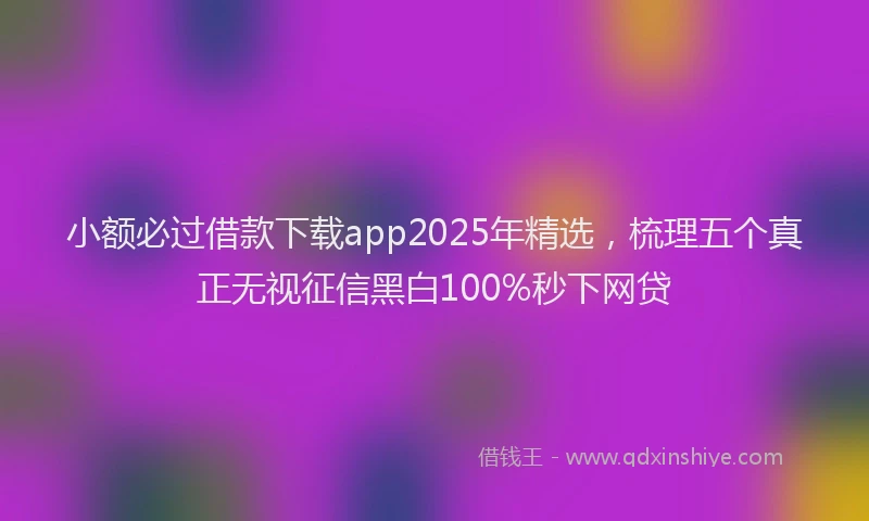 小额必过借款下载app2025年精选，梳理五个真正无视征信黑白100%秒下网贷