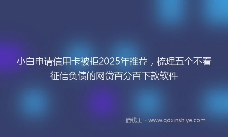 小白申请信用卡被拒2025年推荐，梳理五个不看征信负债的网贷百分百下款软件