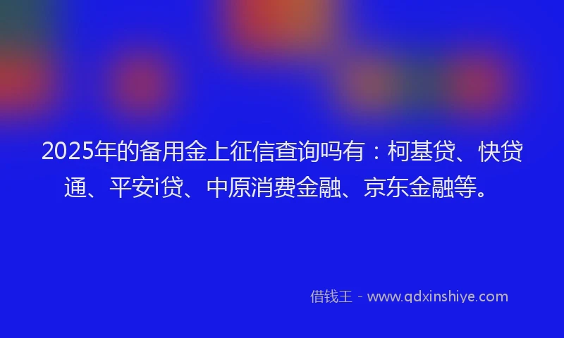 2025年的备用金上征信查询吗有：柯基贷、快贷通、平安i贷、中原消费金融、京东金融等。