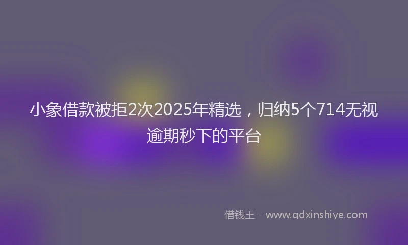 小象借款被拒2次2025年精选，归纳5个714无视逾期秒下的平台