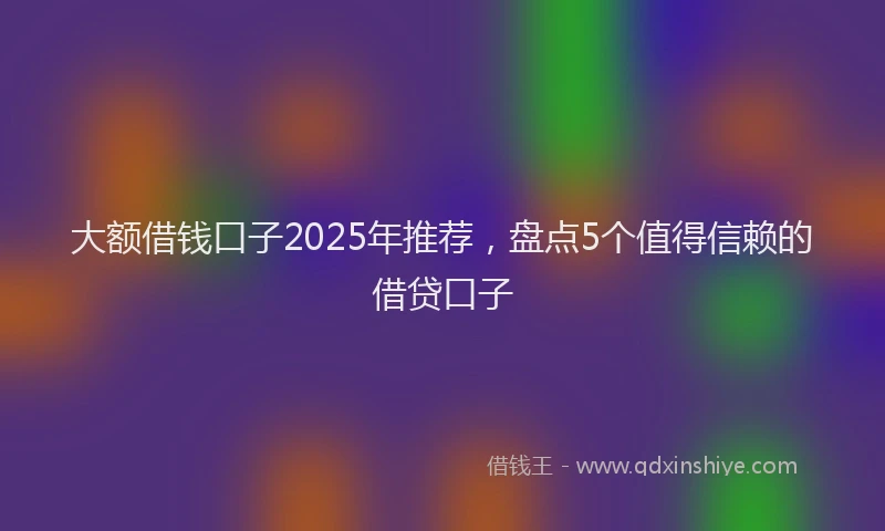 大额借钱口子2025年推荐，盘点5个值得信赖的借贷口子
