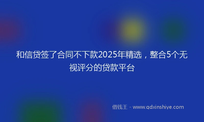 和信贷签了合同不下款2025年精选，整合5个无视评分的贷款平台