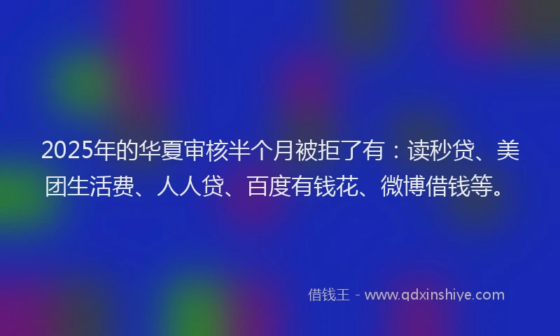 2025年的华夏审核半个月被拒了有：读秒贷、美团生活费、人人贷、百度有钱花、微博借钱等。