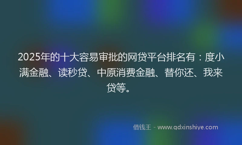 2025年的十大容易审批的网贷平台排名有：度小满金融、读秒贷、中原消费金融、替你还、我来贷等。