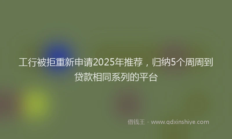 工行被拒重新申请2025年推荐，归纳5个周周到贷款相同系列的平台