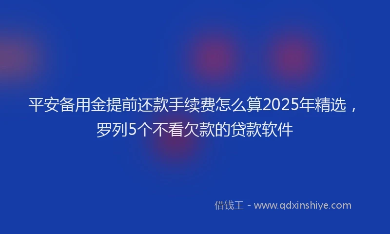 平安备用金提前还款手续费怎么算2025年精选，罗列5个不看欠款的贷款软件