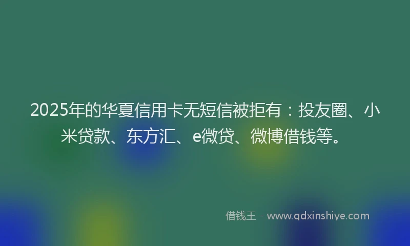 2025年的华夏信用卡无短信被拒有：投友圈、小米贷款、东方汇、e微贷、微博借钱等。