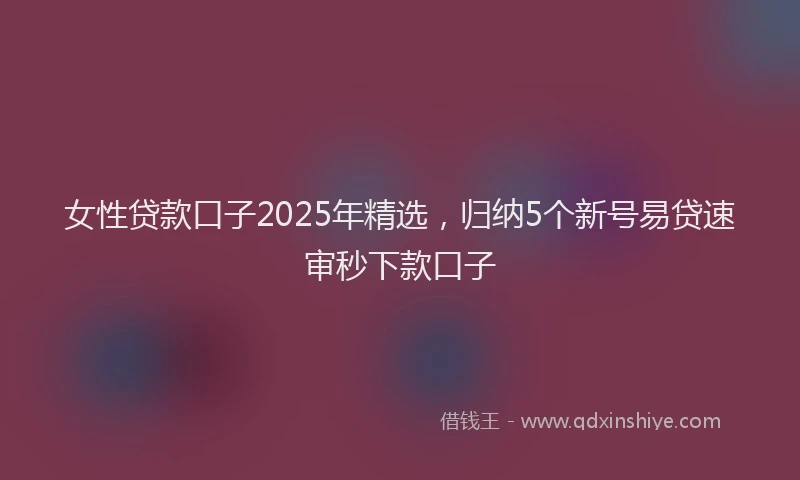 女性贷款口子2025年精选，归纳5个新号易贷速审秒下款口子
