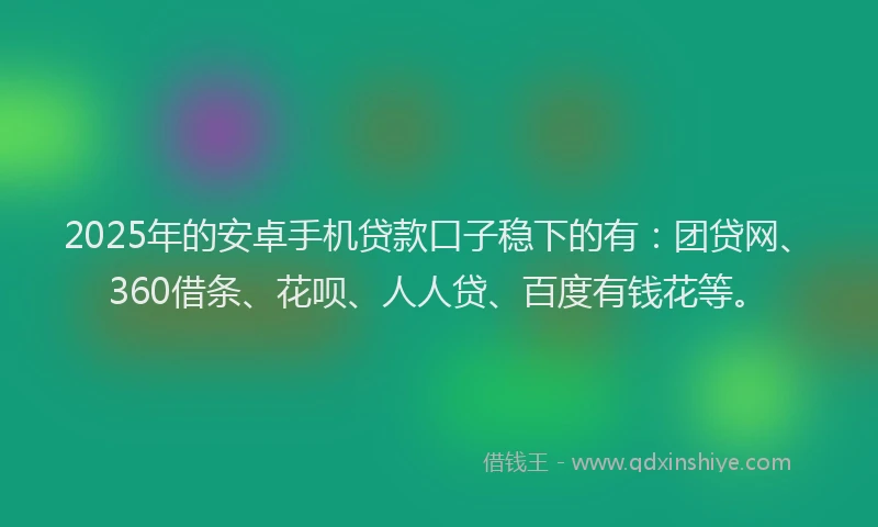 2025年的安卓手机贷款口子稳下的有：团贷网、360借条、花呗、人人贷、百度有钱花等。