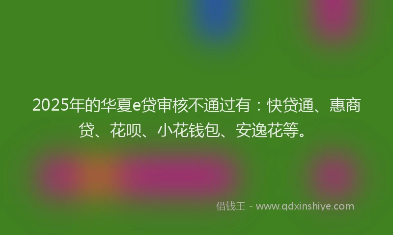 2025年的华夏e贷审核不通过有：快贷通、惠商贷、花呗、小花钱包、安逸花等。