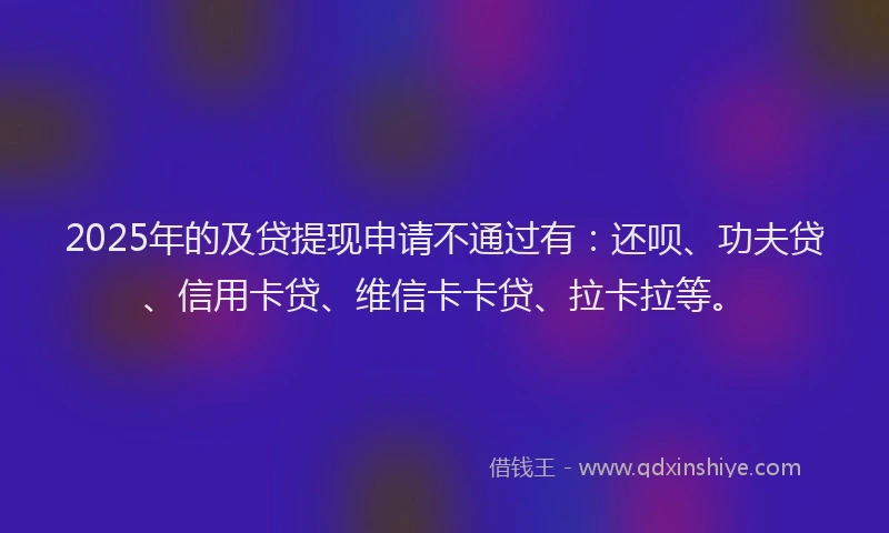 2025年的及贷提现申请不通过有：还呗、功夫贷、信用卡贷、维信卡卡贷、拉卡拉等。