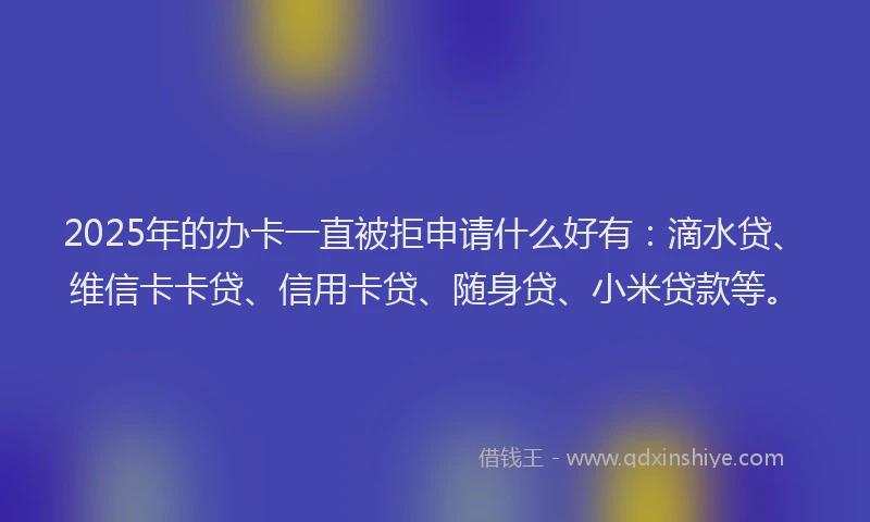 2025年的办卡一直被拒申请什么好有：滴水贷、维信卡卡贷、信用卡贷、随身贷、小米贷款等。