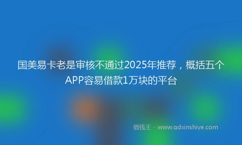 国美易卡老是审核不通过2025年推荐，概括五个APP容易借款1万块的平台