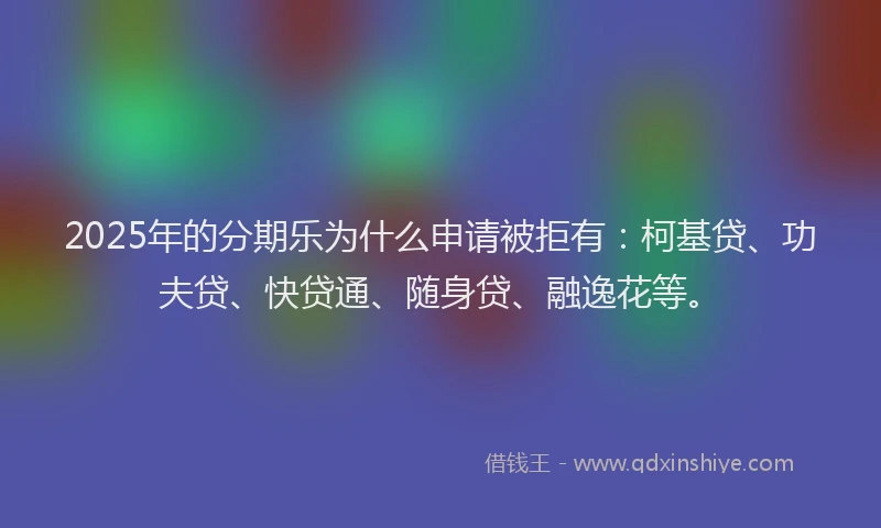 2025年的分期乐为什么申请被拒有：柯基贷、功夫贷、快贷通、随身贷、融逸花等。