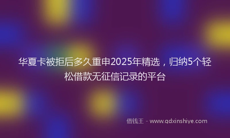 华夏卡被拒后多久重申2025年精选，归纳5个轻松借款无征信记录的平台