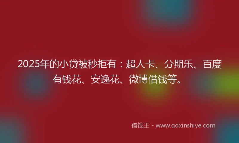 2025年的小贷被秒拒有：超人卡、分期乐、百度有钱花、安逸花、微博借钱等。
