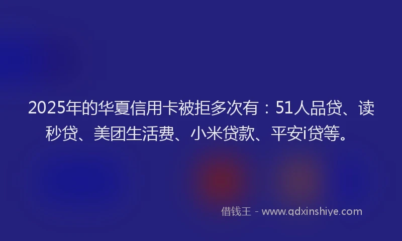 2025年的华夏信用卡被拒多次有：51人品贷、读秒贷、美团生活费、小米贷款、平安i贷等。