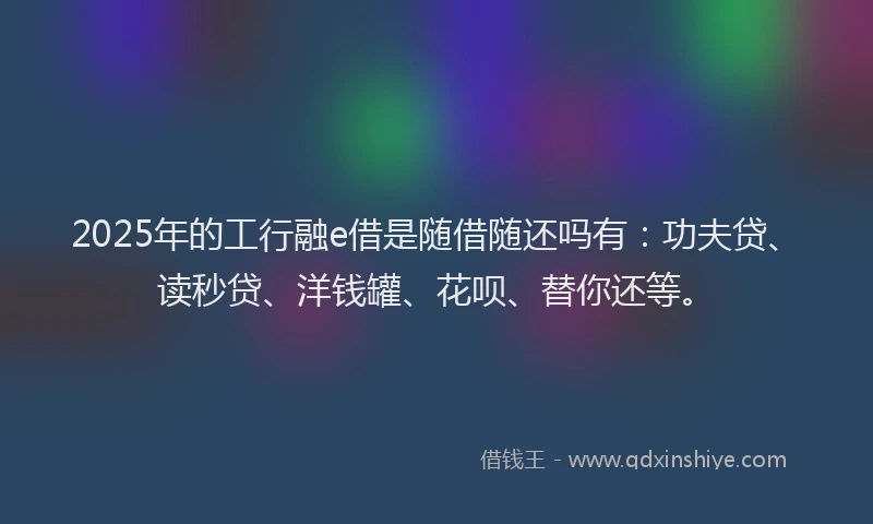 2025年的工行融e借是随借随还吗有：功夫贷、读秒贷、洋钱罐、花呗、替你还等。