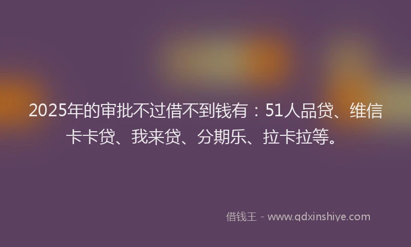 2025年的审批不过借不到钱有：51人品贷、维信卡卡贷、我来贷、分期乐、拉卡拉等。