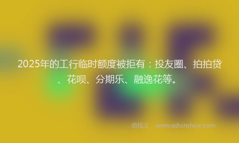 2025年的工行临时额度被拒有：投友圈、拍拍贷、花呗、分期乐、融逸花等。