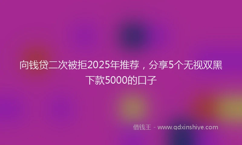 向钱贷二次被拒2025年推荐，分享5个无视双黑下款5000的口子