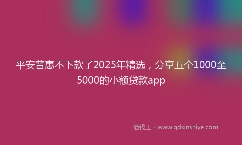 平安普惠不下款了2025年精选，分享五个1000至5000的小额贷款app