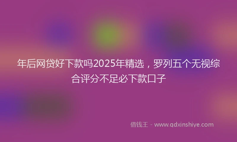 年后网贷好下款吗2025年精选，罗列五个无视综合评分不足必下款口子