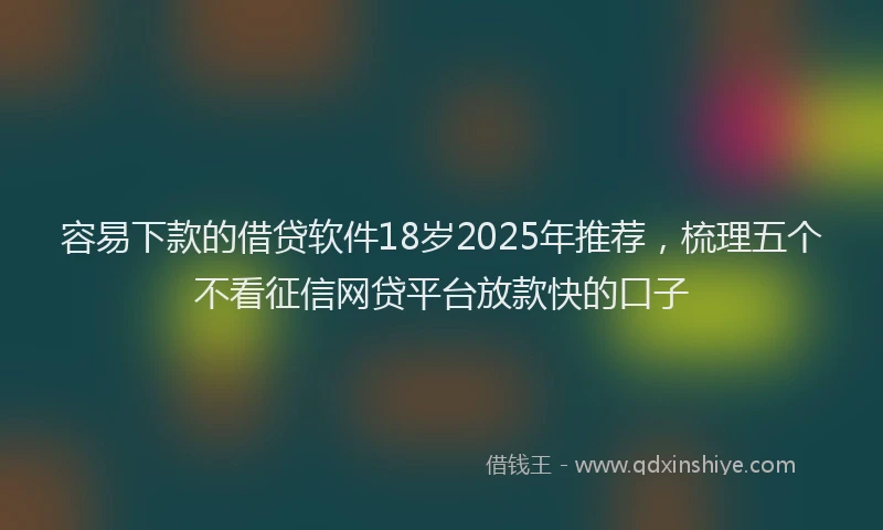 容易下款的借贷软件18岁2025年推荐，梳理五个不看征信网贷平台放款快的口子