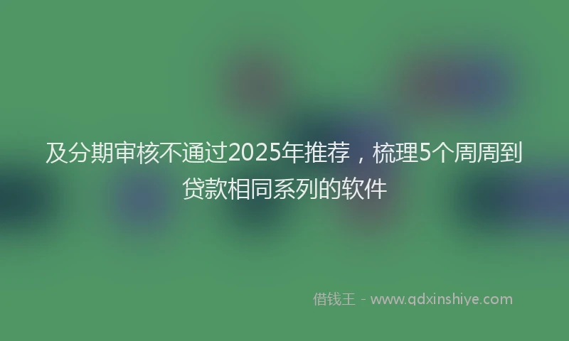 及分期审核不通过2025年推荐，梳理5个周周到贷款相同系列的软件