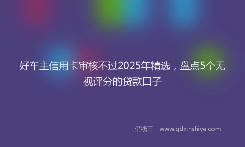 好车主信用卡审核不过2025年精选，盘点5个无视评分的贷款口子