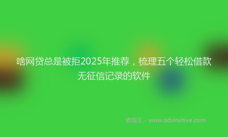 啥网贷总是被拒2025年推荐，梳理五个轻松借款无征信记录的软件