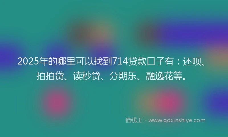 2025年的哪里可以找到714贷款口子有：还呗、拍拍贷、读秒贷、分期乐、融逸花等。