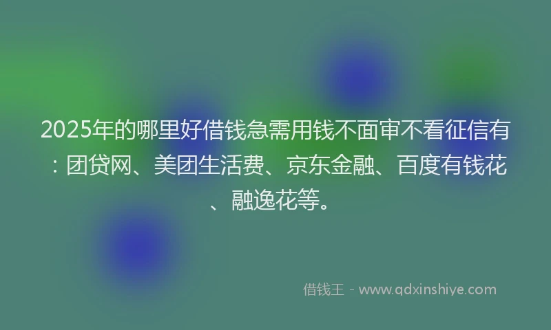 2025年的哪里好借钱急需用钱不面审不看征信有：团贷网、美团生活费、京东金融、百度有钱花、融逸花等。