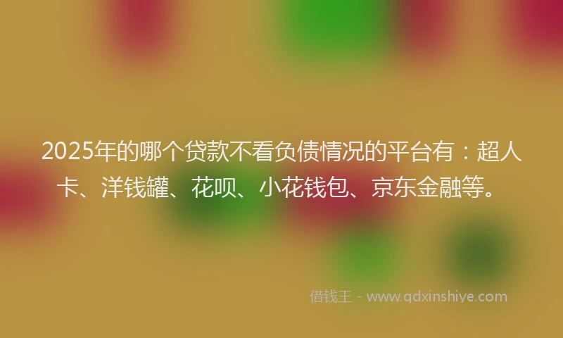 2025年的哪个贷款不看负债情况的平台有：超人卡、洋钱罐、花呗、小花钱包、京东金融等。