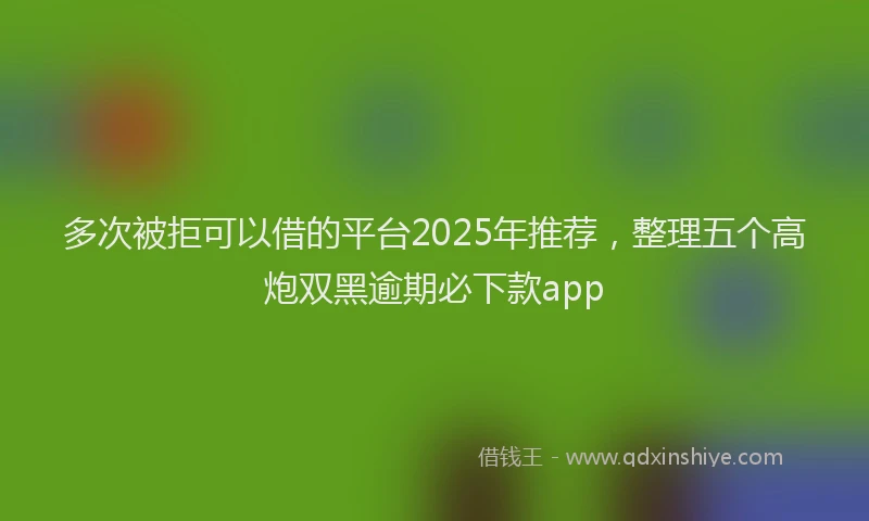 多次被拒可以借的平台2025年推荐，整理五个高炮双黑逾期必下款app