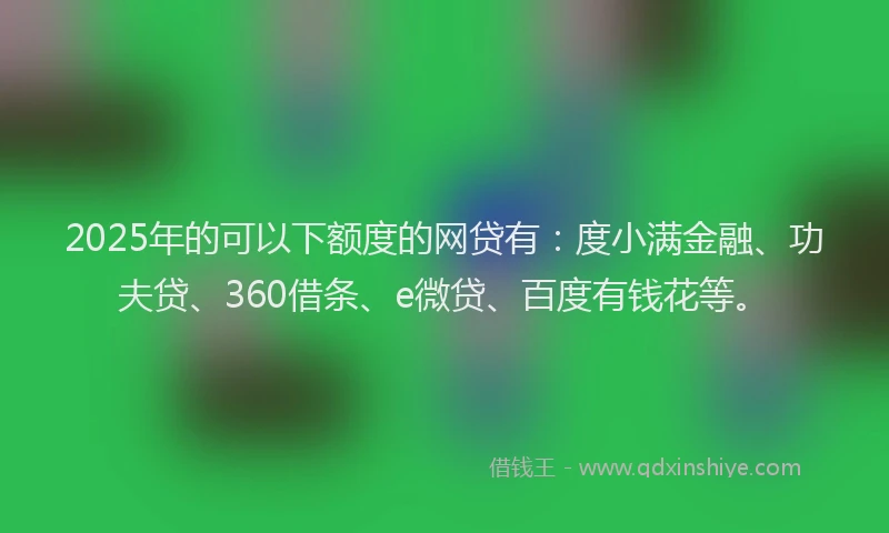 2025年的可以下额度的网贷有：度小满金融、功夫贷、360借条、e微贷、百度有钱花等。