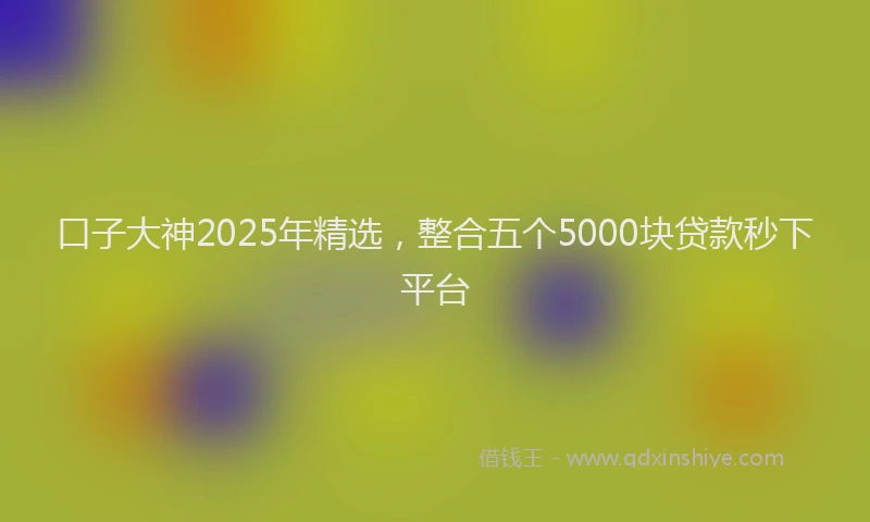 口子大神2025年精选，整合五个5000块贷款秒下平台