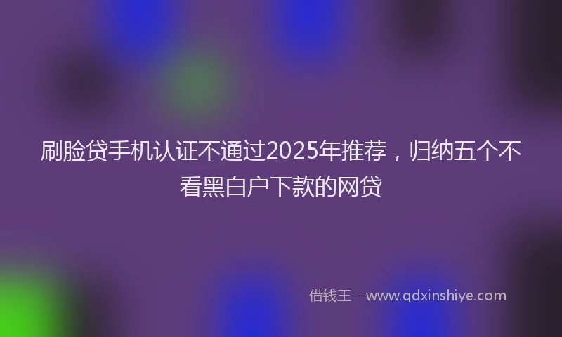 刷脸贷手机认证不通过2025年推荐，归纳五个不看黑白户下款的网贷