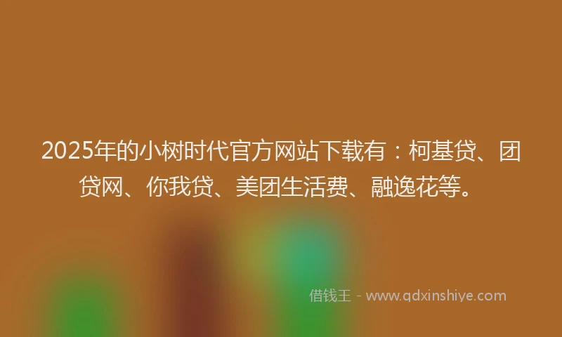 2025年的小树时代官方网站下载有：柯基贷、团贷网、你我贷、美团生活费、融逸花等。
