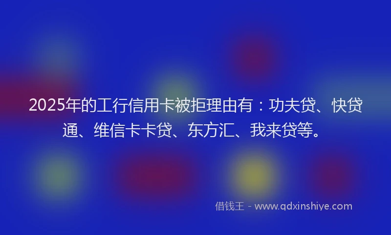 2025年的工行信用卡被拒理由有：功夫贷、快贷通、维信卡卡贷、东方汇、我来贷等。